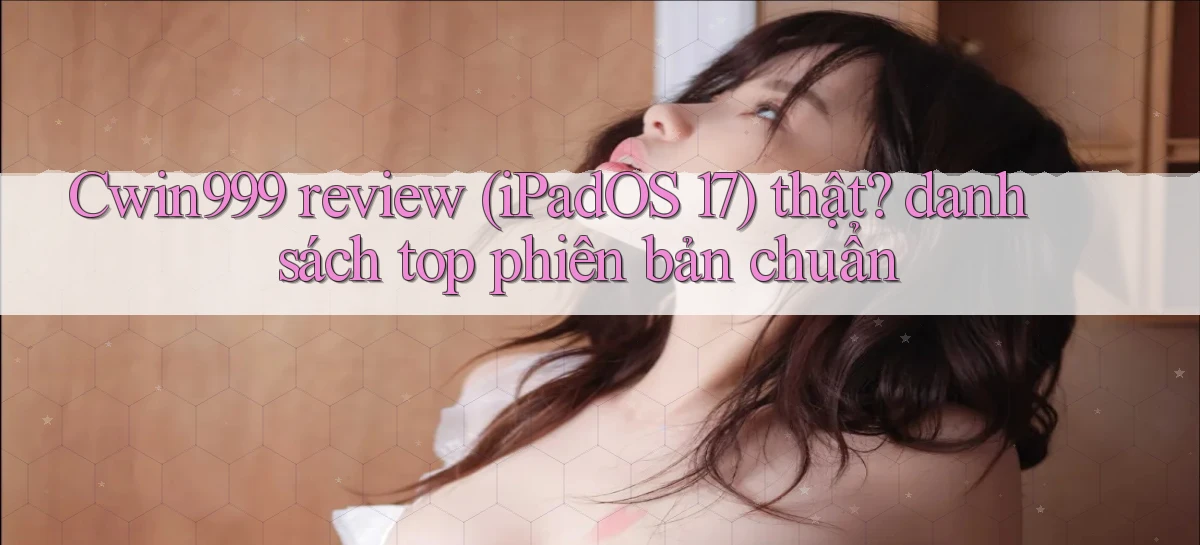 Cwin999 review (iPadOS 17) thật danh sách top phiên bản chuẩn