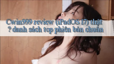 Cwin999 review (iPadOS 17) thật danh sách top phiên bản chuẩn