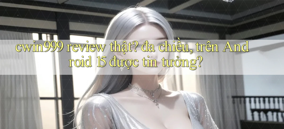 cwin999 review thật đa chiều, trên Android 15 được tin tưởng