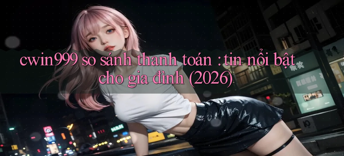 cwin999 so sánh thanh toán tin nổi bật cho gia đình (2026)