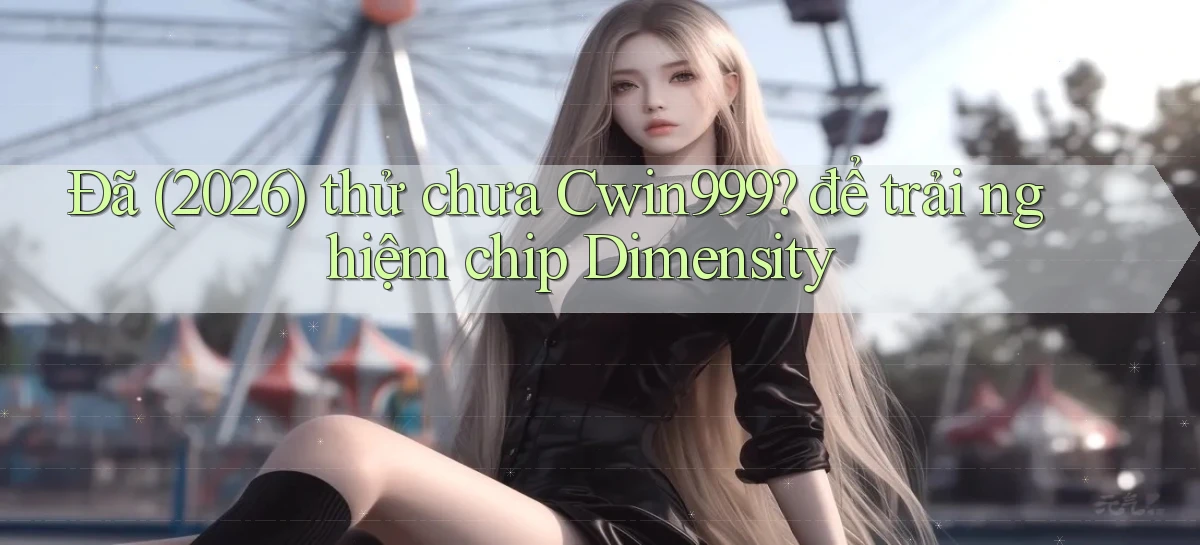 Đã (2026) thử chưa Cwin999 để trải nghiệm chip Dimensity