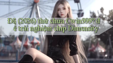 Đã (2026) thử chưa Cwin999 để trải nghiệm chip Dimensity