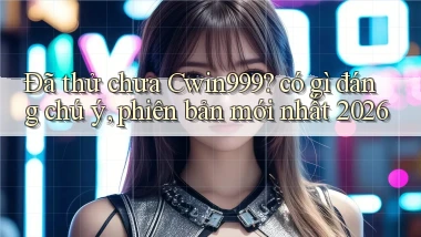 Đã thử chưa Cwin999 có gì đáng chú ý, phiên bản mới nhất 2026