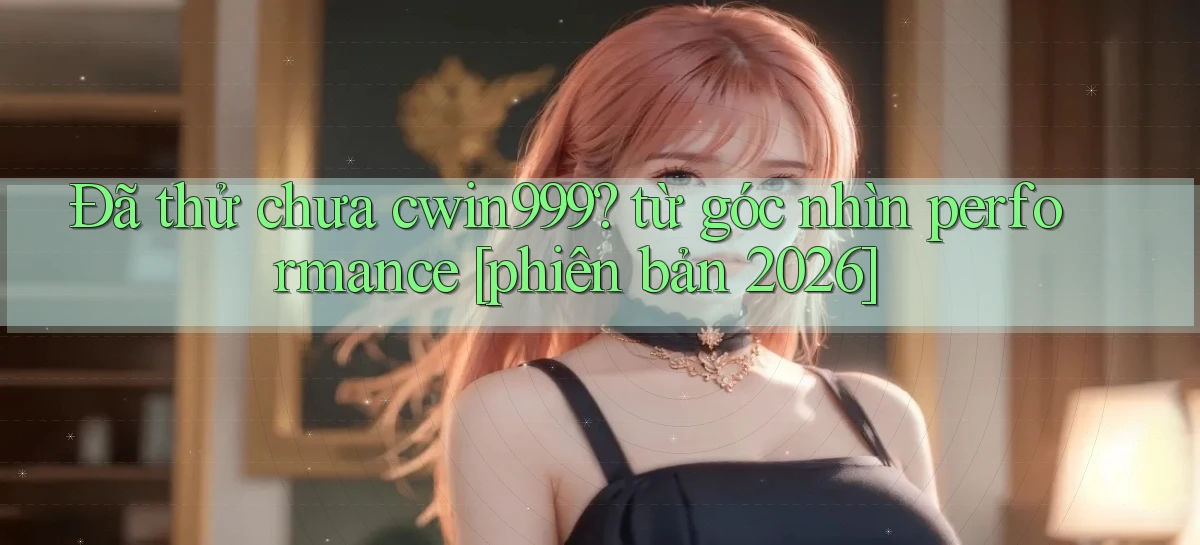 Đã thử chưa cwin999 từ góc nhìn performance [phiên bản 2026]