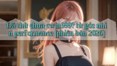 Đã thử chưa cwin999 từ góc nhìn performance [phiên bản 2026]