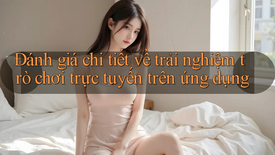 Đánh giá chi tiết về trải nghiệm trò chơi trực tuyến trên ứng dụng