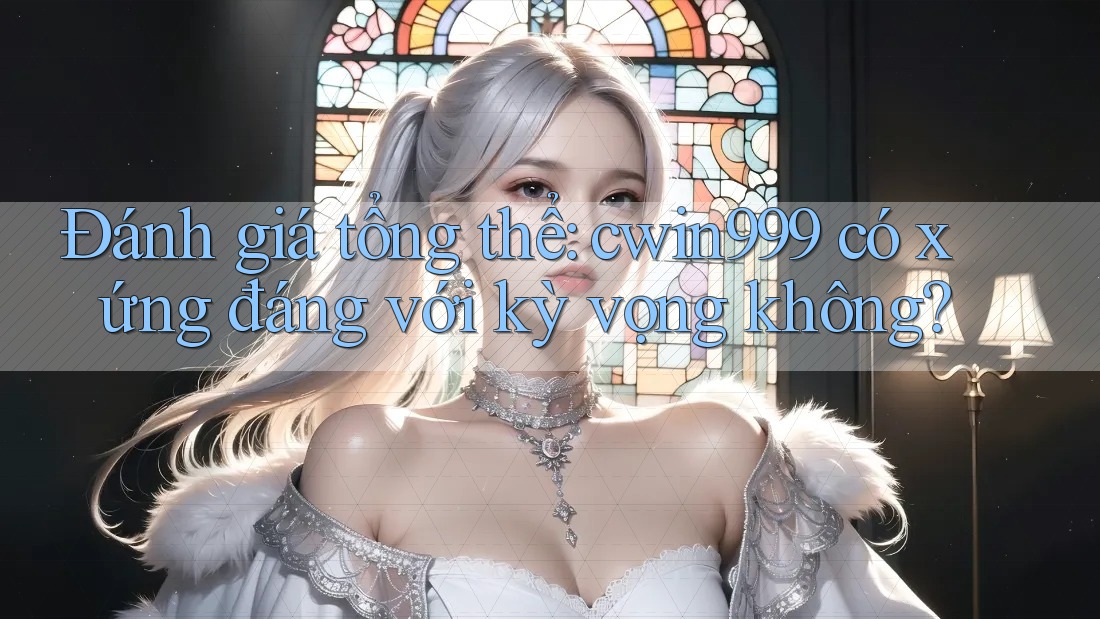 Đánh giá tổng thể: cwin999 có xứng đáng với kỳ vọng không?
