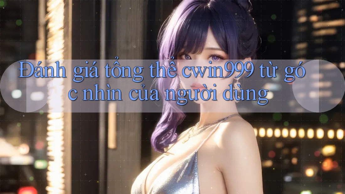 Đánh giá tổng thể cwin999 từ góc nhìn của người dùng
