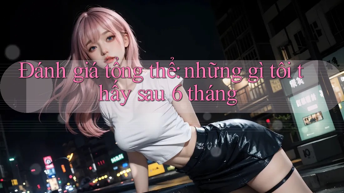Đánh giá tổng thể: những gì tôi thấy sau 6 tháng