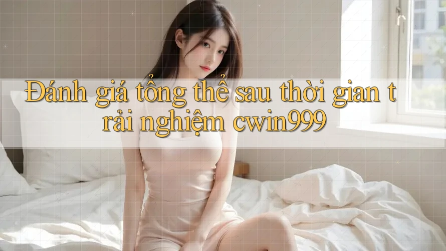 Đánh giá tổng thể sau thời gian trải nghiệm cwin999