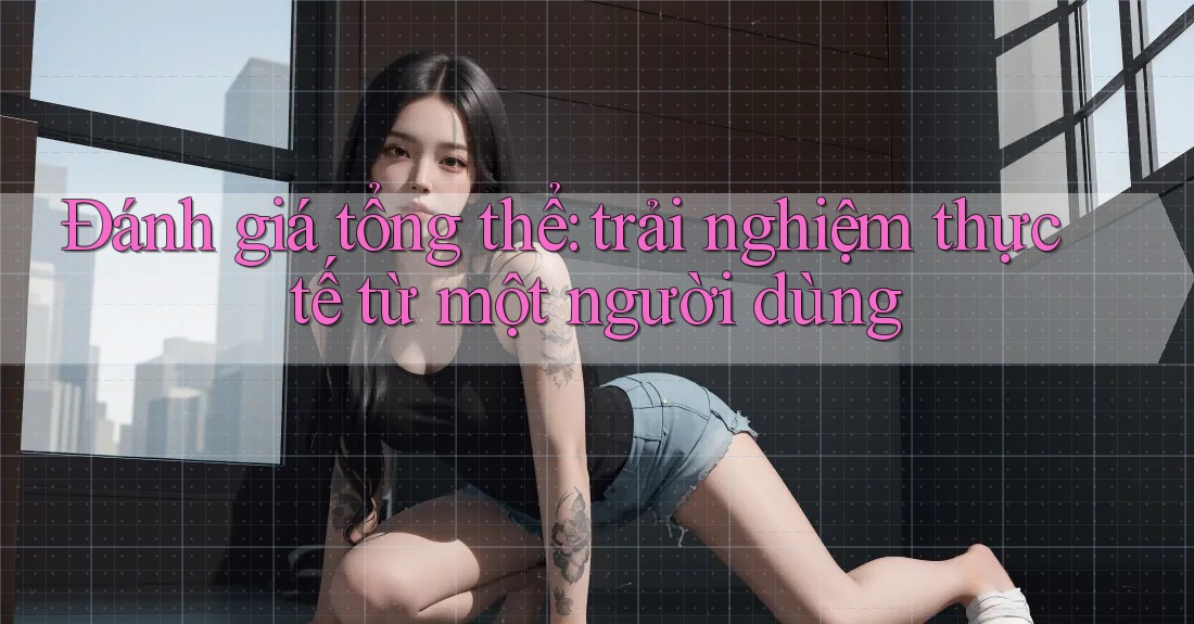 Đánh giá tổng thể: trải nghiệm thực tế từ một người dùng