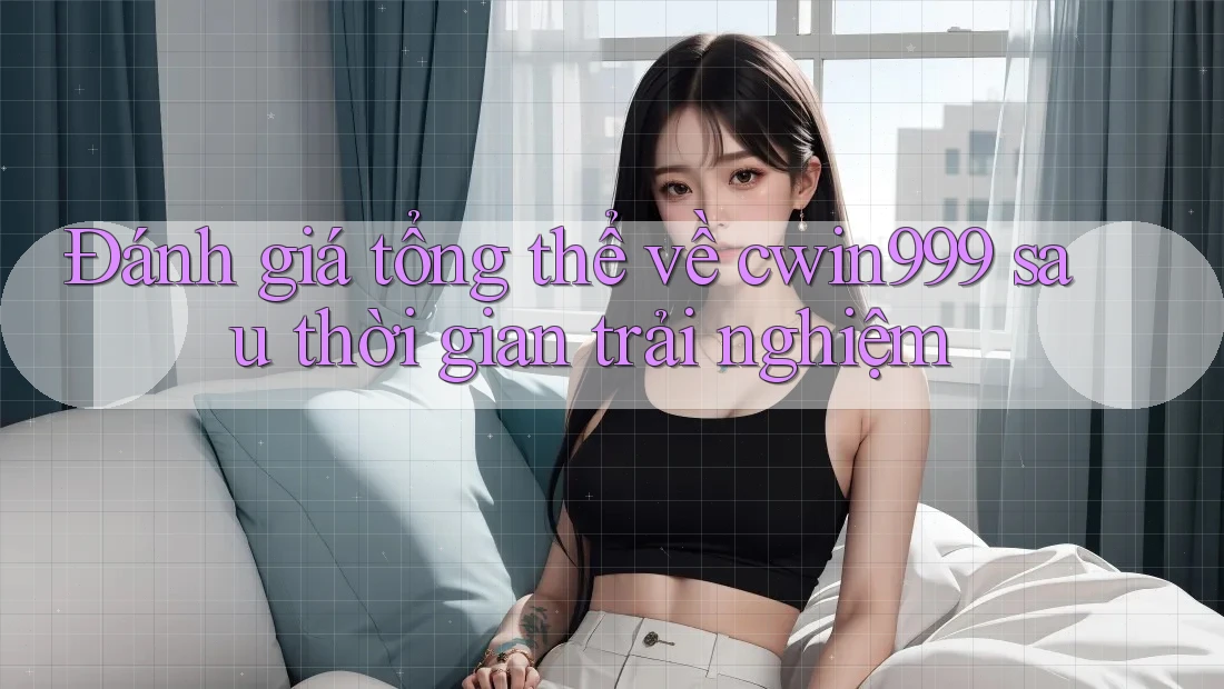 Đánh giá tổng thể về cwin999 sau thời gian trải nghiệm