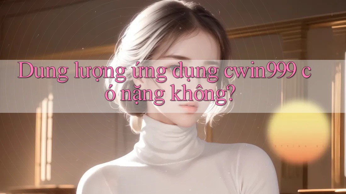 Dung lượng ứng dụng cwin999 có nặng không?