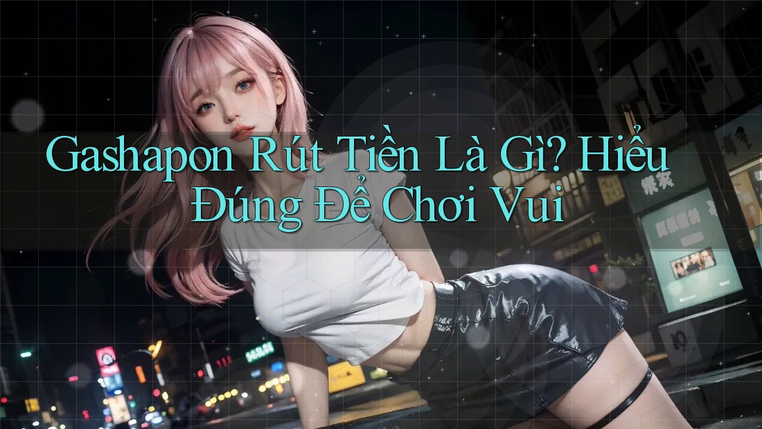 Gashapon Rút Tiền Là Gì? Hiểu Đúng Để Chơi Vui