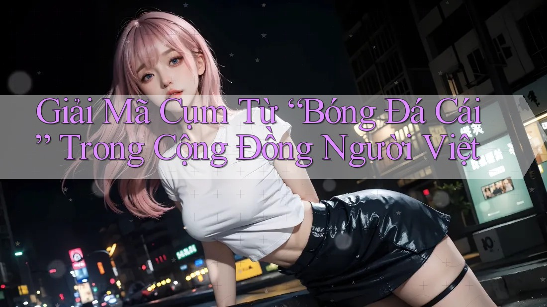 Giải Mã Cụm Từ “Bóng Đá Cái” Trong Cộng Đồng Người Việt