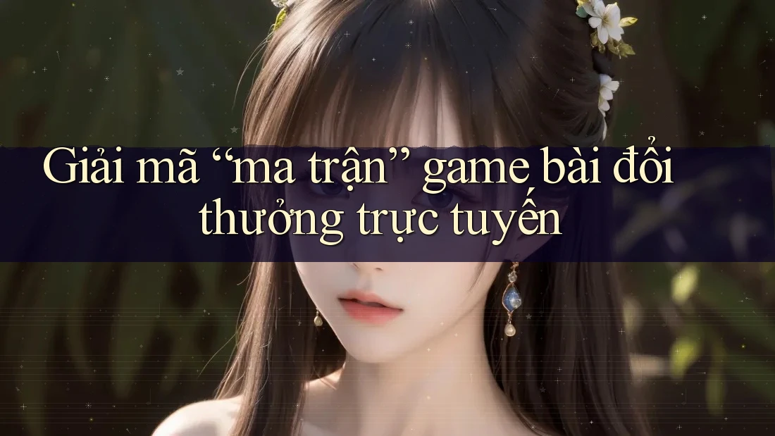 Giải mã “ma trận” game bài đổi thưởng trực tuyến