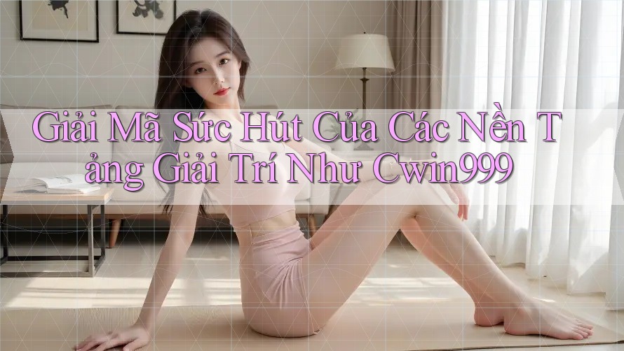 Giải Mã Sức Hút Của Các Nền Tảng Giải Trí Như Cwin999