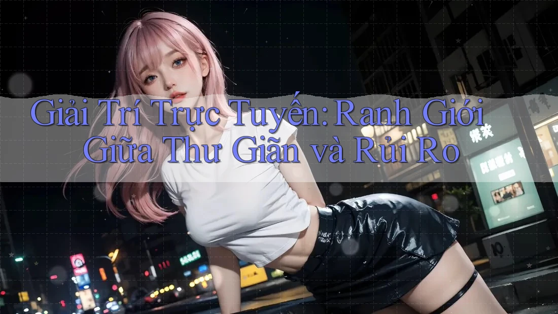 Giải Trí Trực Tuyến: Ranh Giới Giữa Thư Giãn Và Rủi Ro