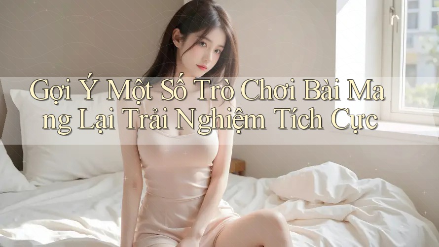 Gợi Ý Một Số Trò Chơi Bài Mang Lại Trải Nghiệm Tích Cực