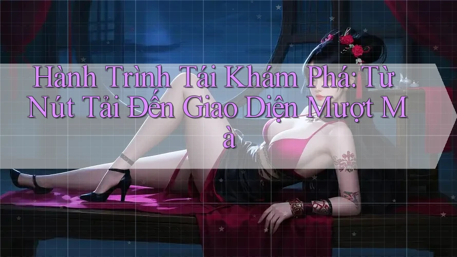Hành Trình Tái Khám Phá: Từ Nút Tải Đến Giao Diện Mượt Mà