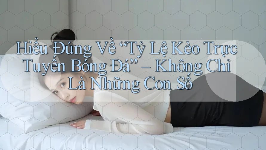 Hiểu Đúng Về “Tỷ Lệ Kèo Trực Tuyến Bóng Đá” – Không Chỉ Là Những Con Số