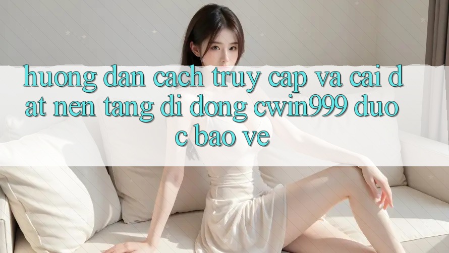 Hướng Dẫn Cách Truy Cập Và Cài Đặt Nền tảng di động Cwin999 Được bảo vệ Hướng Dẫn Cách Truy Cập Và Cài Đặt Nền tảng di động Cwin999 Được bảo vệ