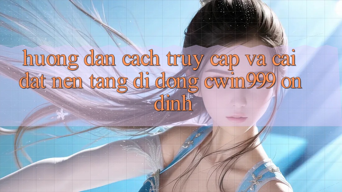 Hướng Dẫn Cách Truy Cập Và Cài Đặt Nền tảng di động Cwin999 Ổn định