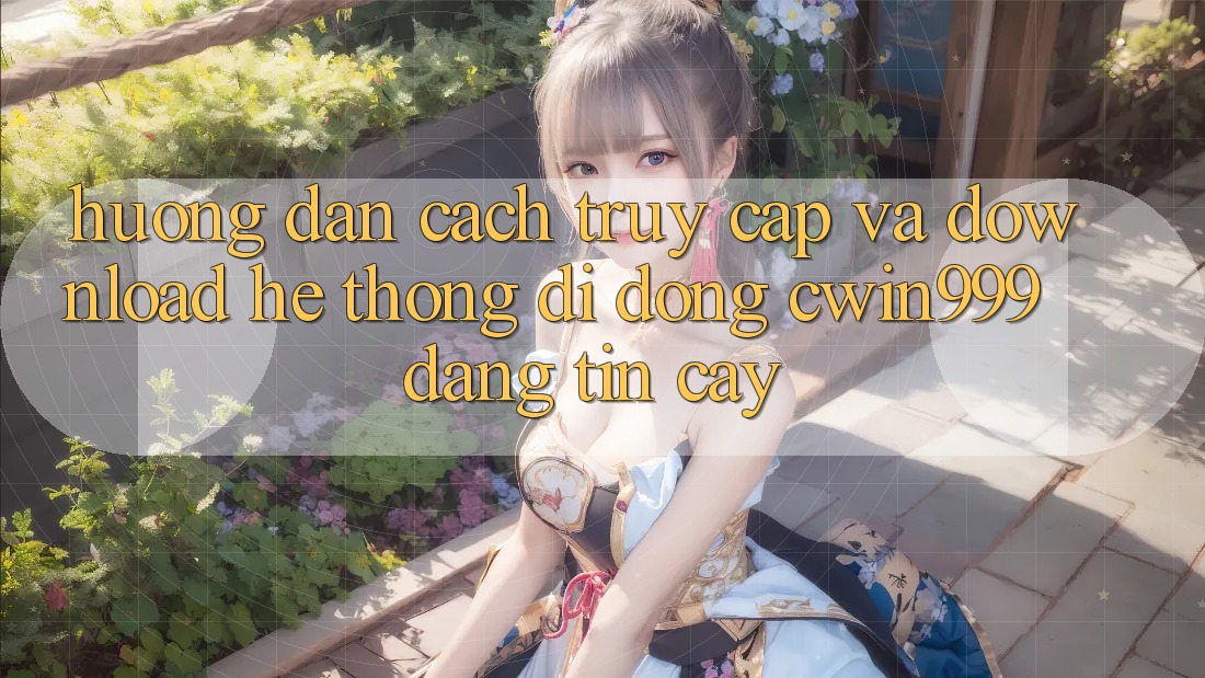 Hướng Dẫn Cách Truy Cập Và Download Hệ thống di động Cwin999 Đáng tin cậy