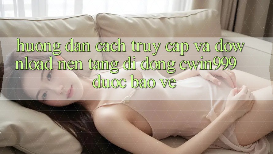 Hướng Dẫn Cách Truy Cập Và Download Nền tảng di động Cwin999 Được bảo vệ Hướng Dẫn Cách Truy Cập Và Download Nền tảng di động Cwin999 Được bảo vệ