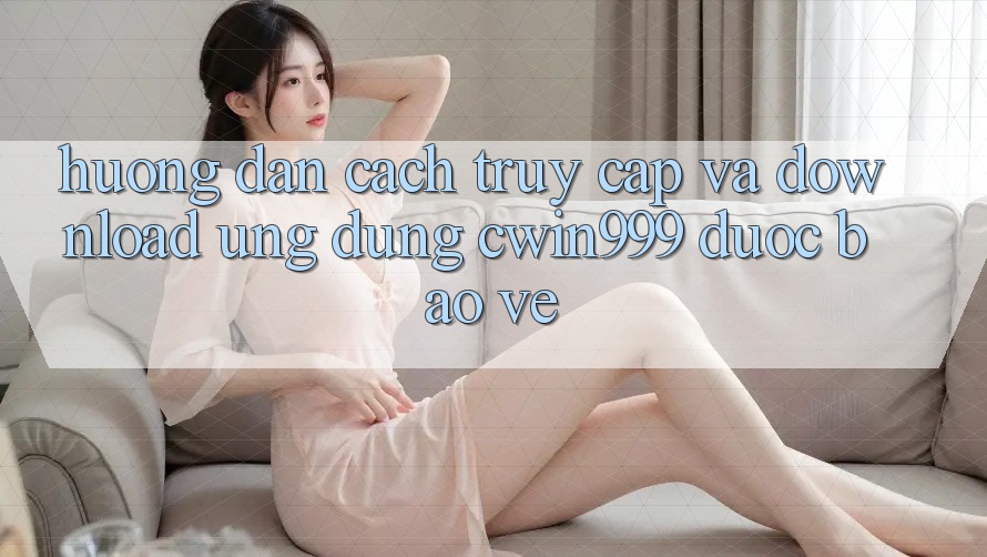 Hướng Dẫn Cách Truy Cập Và Download Ứng Dụng Cwin999 Được bảo vệ