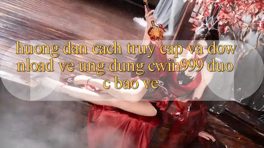 Hướng Dẫn Cách Truy Cập Và Download về Ứng Dụng Cwin999 Được bảo vệ