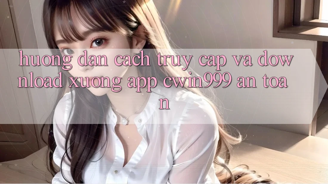 Hướng Dẫn Cách Truy Cập Và Download xuống App Cwin999 An Toàn