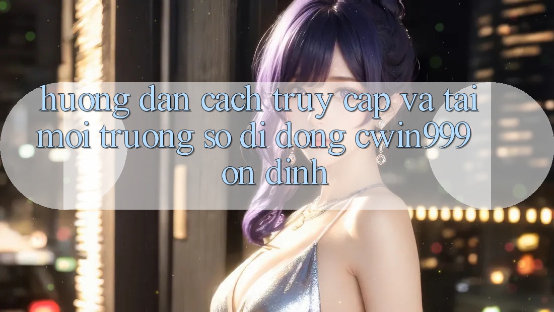 Hướng Dẫn Cách Truy Cập Và Tải Môi trường số di động Cwin999 Ổn định