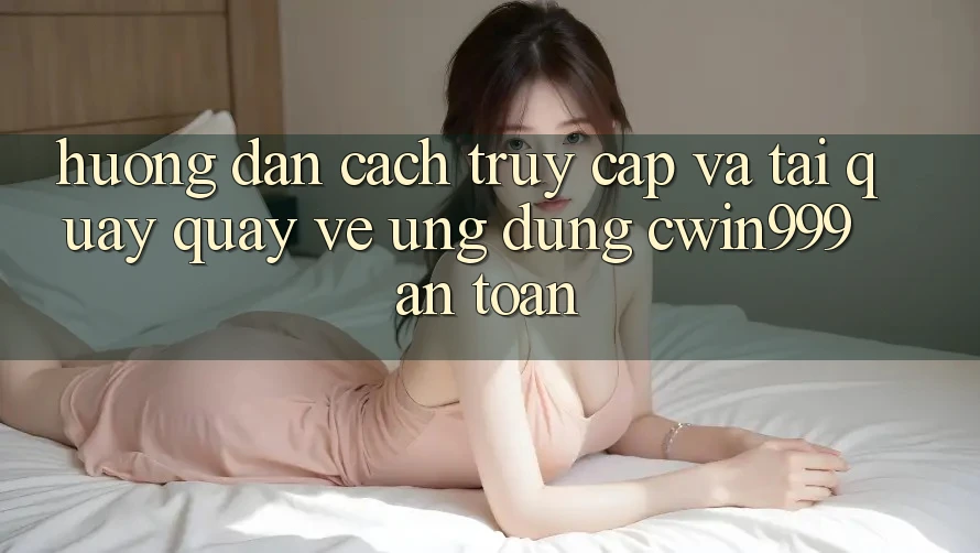 Hướng dẫn Cách Truy Cập Và Tải quay quay về Ứng Dụng Cwin999 An Toàn