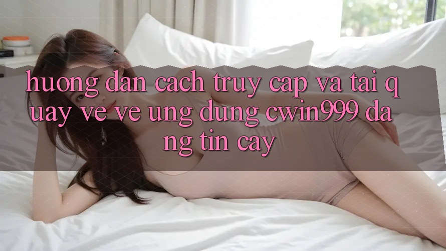Hướng dẫn Cách Truy Cập Và Tải quay về về Ứng Dụng Cwin999 Đáng tin cậy