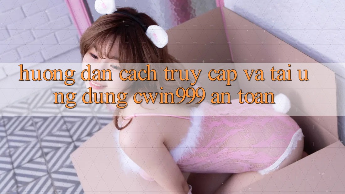 Hướng dẫn Cách Truy Cập Và Tải Ứng Dụng Cwin999 An Toàn