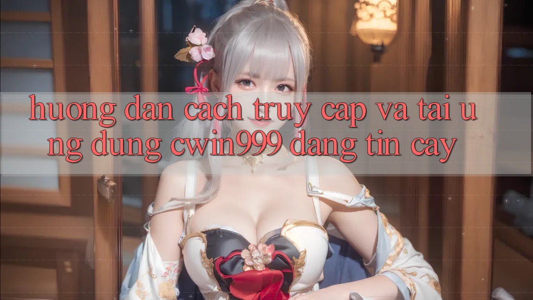 Hướng dẫn Cách Truy Cập Và Tải Ứng Dụng Cwin999 Đáng tin cậy