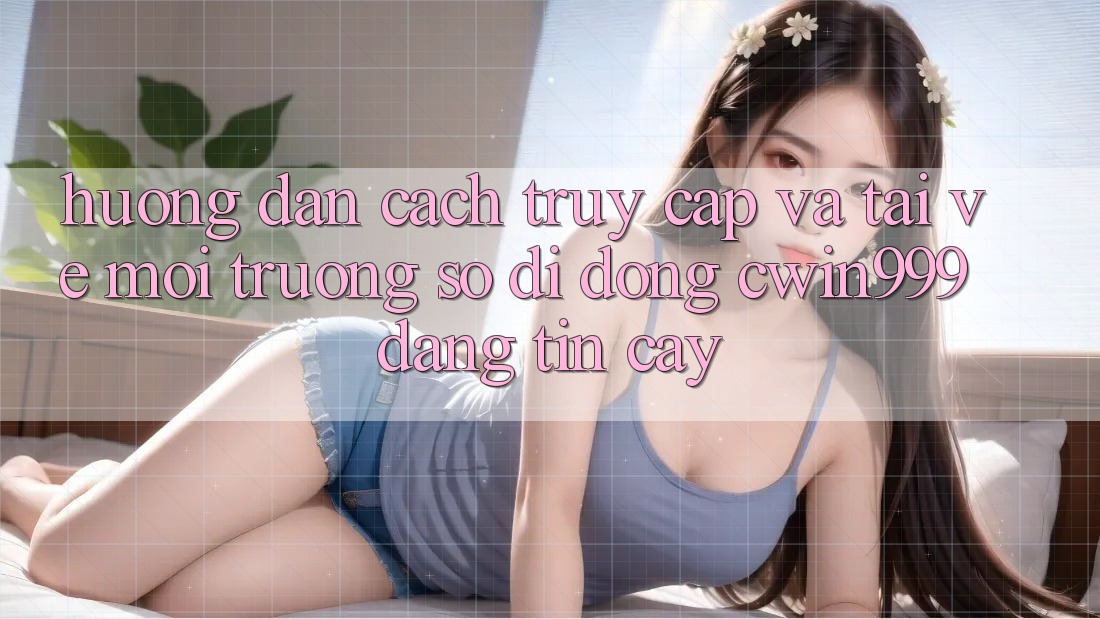 Hướng Dẫn Cách Truy Cập Và Tải về Môi trường số di động Cwin999 Đáng tin cậy