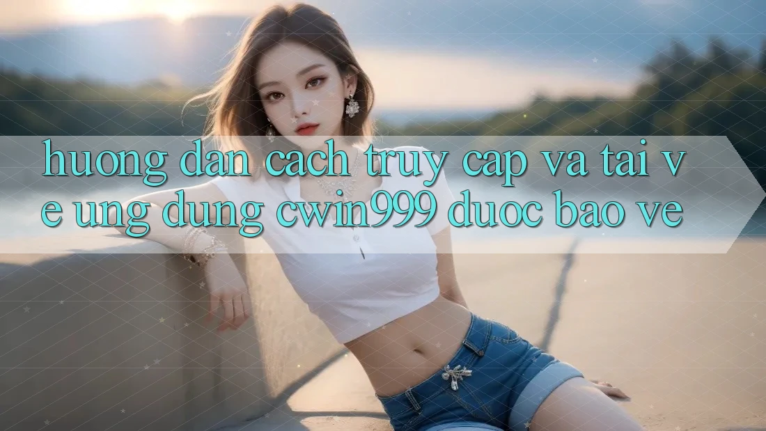 Hướng Dẫn Cách Truy Cập Và Tải về Ứng Dụng Cwin999 Được bảo vệ