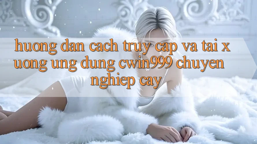 Hướng Dẫn Cách Truy Cập Và Tải xuống Ứng Dụng Cwin999 Chuyên nghiệp cậy