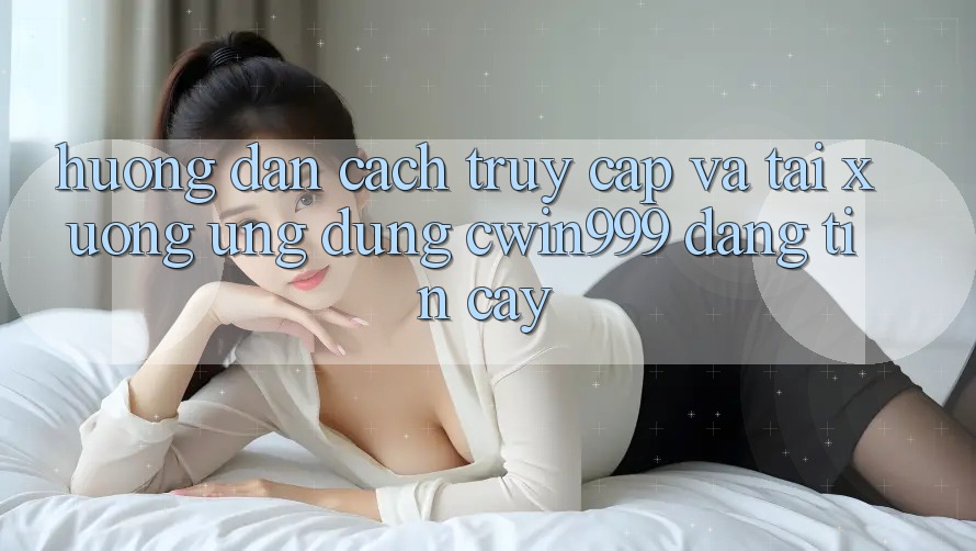 Hướng Dẫn Cách Truy Cập Và Tải xuống Ứng Dụng Cwin999 Đáng tin cậy
