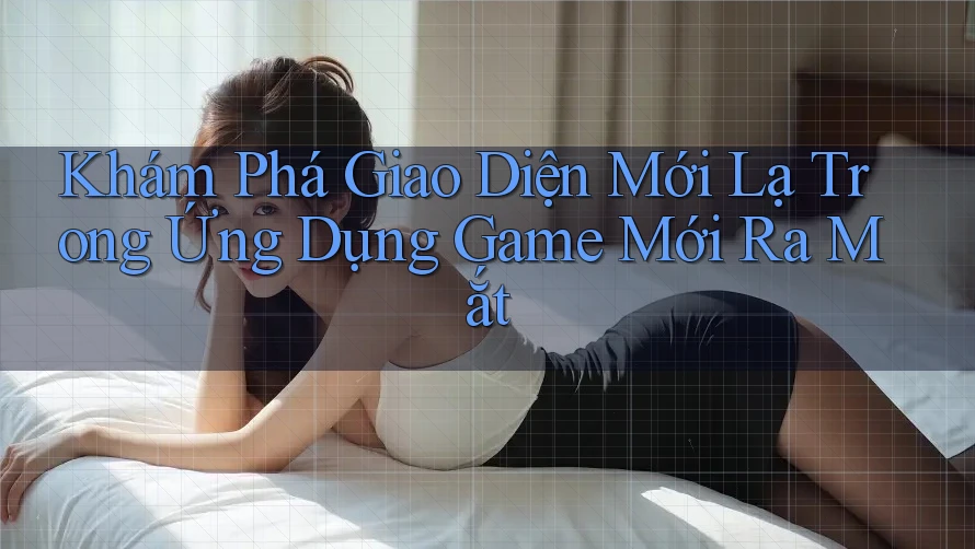 Khám Phá Giao Diện Mới Lạ Trong Ứng Dụng Game Mới Ra Mắt