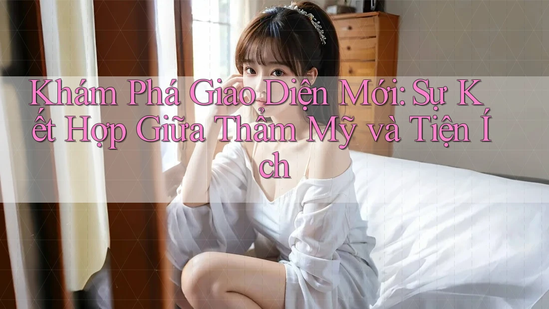 Khám Phá Giao Diện Mới: Sự Kết Hợp Giữa Thẩm Mỹ và Tiện Ích