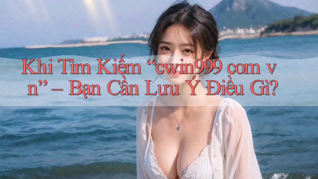Khi Tìm Kiếm “cwin999 com vn” – Bạn Cần Lưu Ý Điều Gì?