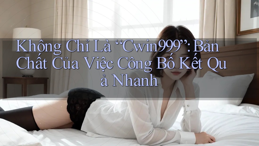Không Chỉ Là “Cwin999”: Bản Chất Của Việc Công Bố Kết Quả Nhanh