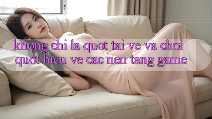 Không Chỉ Là " Tải Về và Chơi" : Hiểu Về Các Nền Tảng Game