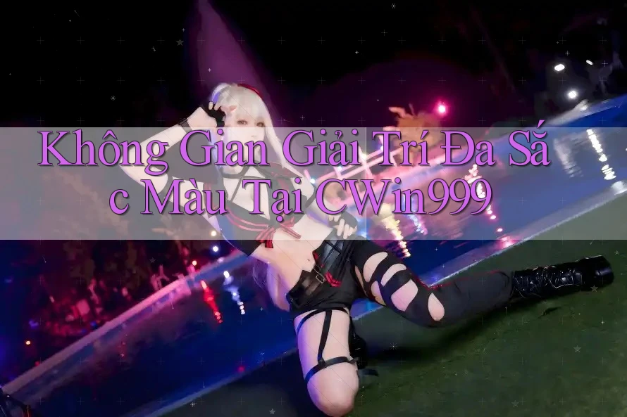 Không Gian Giải Trí Đa Sắc Màu Tại CWin999 Không Gian Giải Trí Đa Sắc Màu Tại CWin999