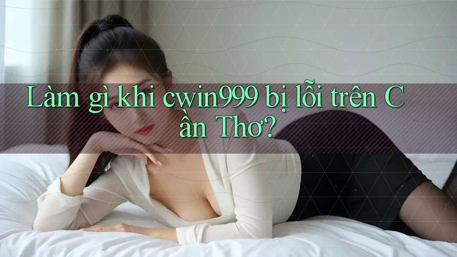 Làm gì khi cwin999 bị lỗi trên Cần Thơ?