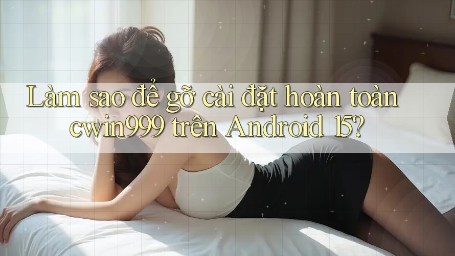 Làm sao để gỡ cài đặt hoàn toàn cwin999 trên Android 15?