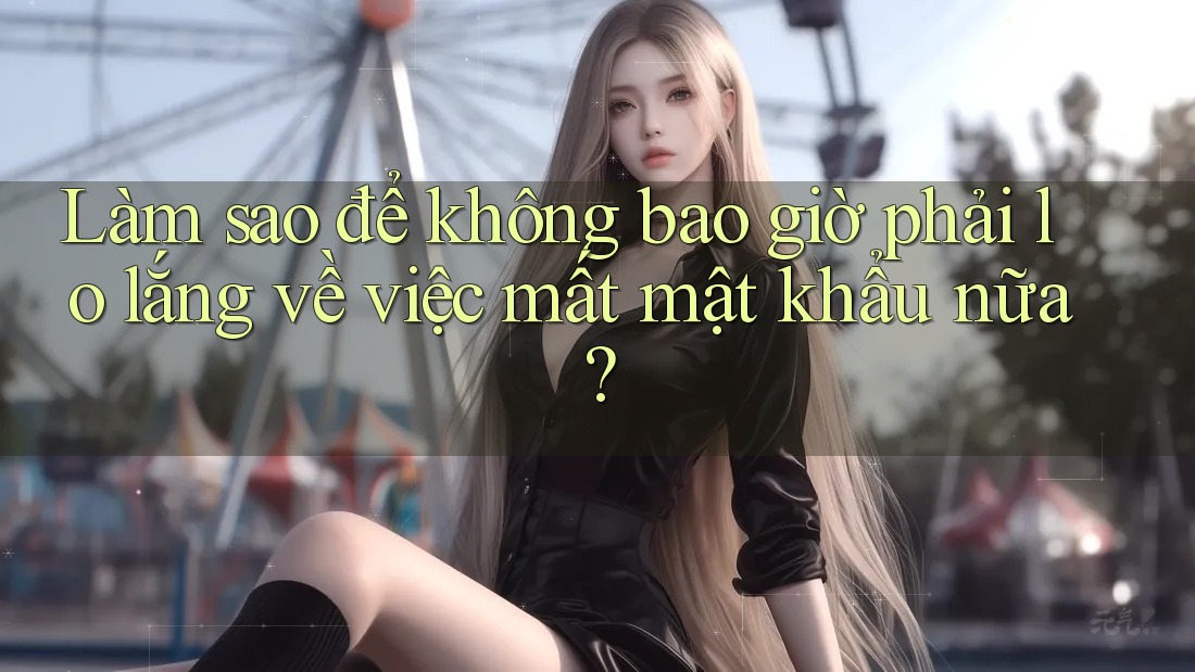 Làm sao để không bao giờ phải lo lắng về việc mất mật khẩu nữa?